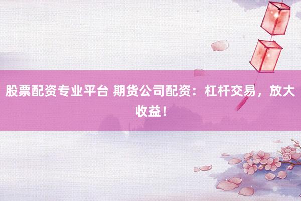 股票配资专业平台 期货公司配资：杠杆交易，放大收益！