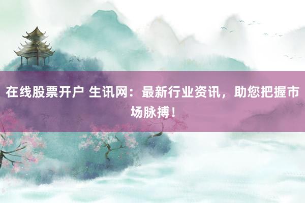 在线股票开户 生讯网：最新行业资讯，助您把握市场脉搏！