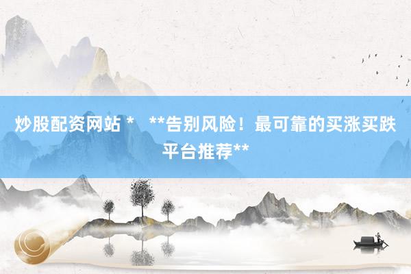 炒股配资网站 *   **告别风险！最可靠的买涨买跌平台推荐**