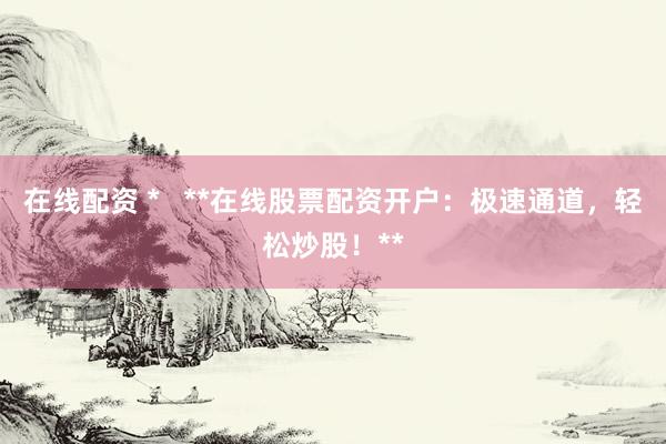 在线配资 *   **在线股票配资开户：极速通道，轻松炒股！**