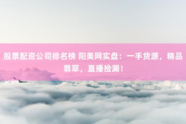 股票配资公司排名榜 阳美网实盘：一手货源，精品翡翠，直播捡漏！