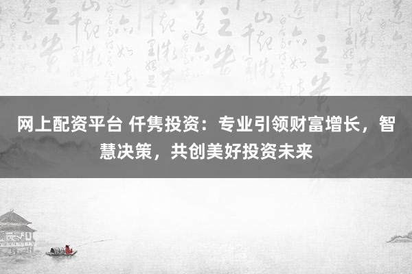 网上配资平台 仟隽投资：专业引领财富增长，智慧决策，共创美好投资未来