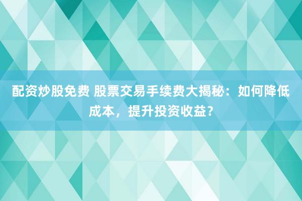配资炒股免费 股票交易手续费大揭秘：如何降低成本，提升投资收益？