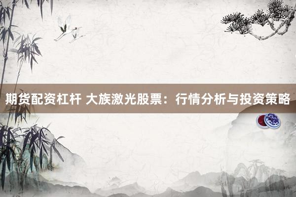 期货配资杠杆 大族激光股票：行情分析与投资策略