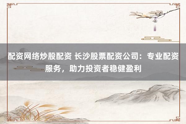 配资网络炒股配资 长沙股票配资公司：专业配资服务，助力投资者稳健盈利