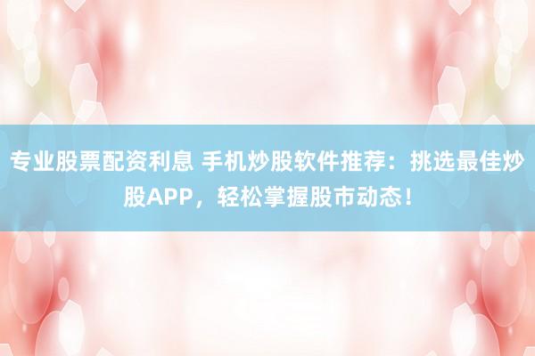 专业股票配资利息 手机炒股软件推荐：挑选最佳炒股APP，轻松掌握股市动态！