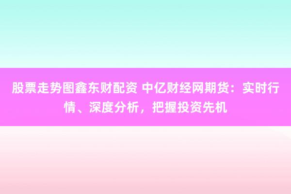 股票走势图鑫东财配资 中亿财经网期货：实时行情、深度分析，把握投资先机