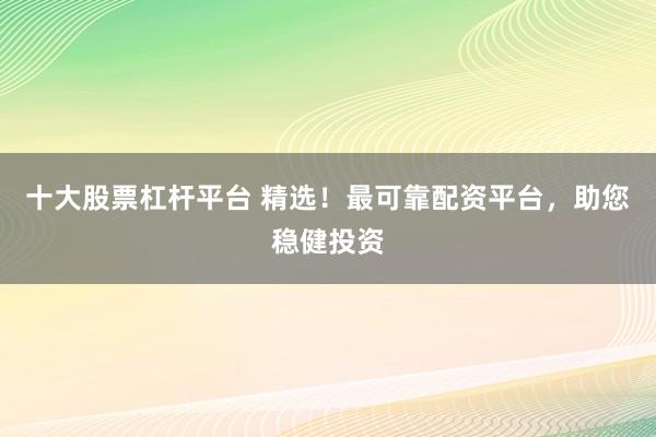 十大股票杠杆平台 精选！最可靠配资平台，助您稳健投资