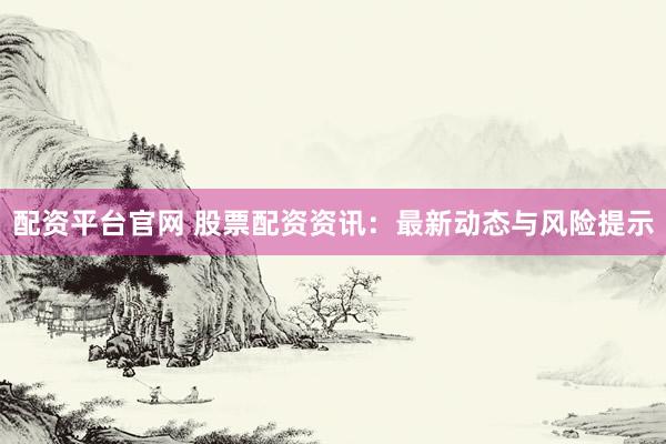 配资平台官网 股票配资资讯：最新动态与风险提示