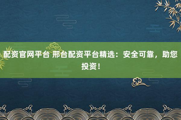 配资官网平台 邢台配资平台精选：安全可靠，助您投资！