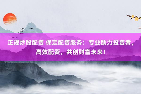 正规炒股配资 保定配资服务：专业助力投资者，高效配资，共创财富未来！