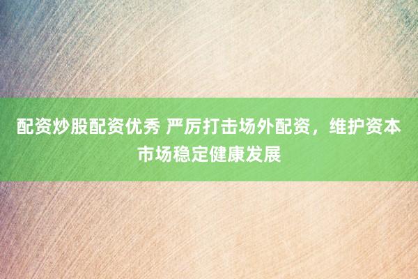 配资炒股配资优秀 严厉打击场外配资，维护资本市场稳定健康发展