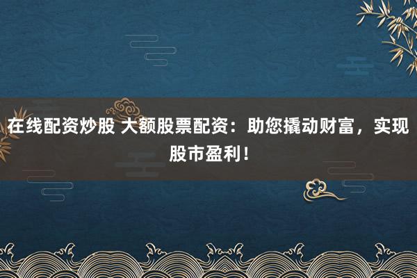 在线配资炒股 大额股票配资：助您撬动财富，实现股市盈利！