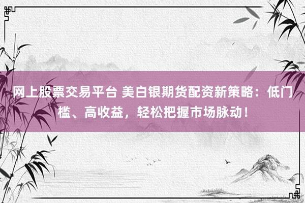 网上股票交易平台 美白银期货配资新策略：低门槛、高收益，轻松把握市场脉动！