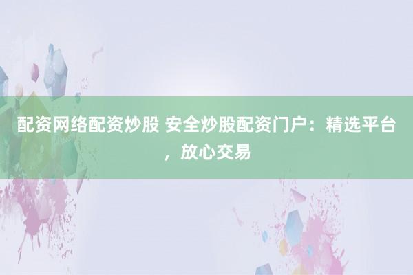 配资网络配资炒股 安全炒股配资门户：精选平台，放心交易
