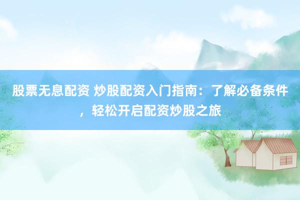 股票无息配资 炒股配资入门指南：了解必备条件，轻松开启配资炒股之旅