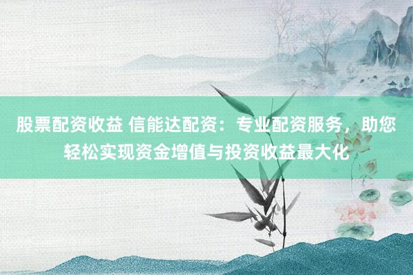 股票配资收益 信能达配资：专业配资服务，助您轻松实现资金增值与投资收益最大化