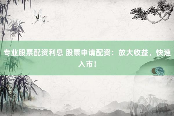专业股票配资利息 股票申请配资：放大收益，快速入市！