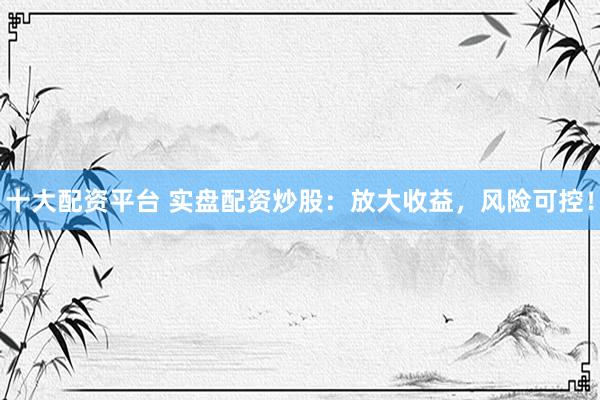 十大配资平台 实盘配资炒股：放大收益，风险可控！