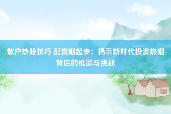散户炒股技巧 配资潮起步：揭示新时代投资热潮背后的机遇与挑战