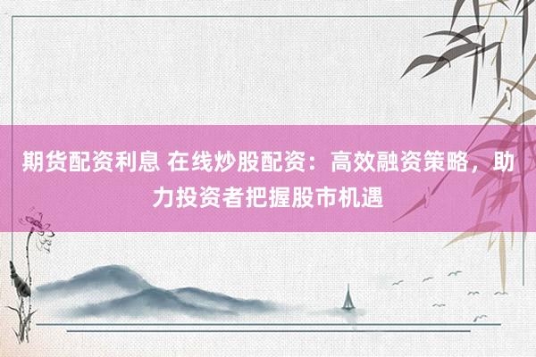 期货配资利息 在线炒股配资：高效融资策略，助力投资者把握股市机遇
