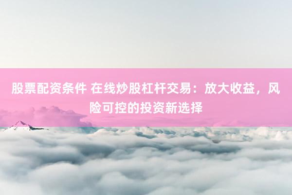 股票配资条件 在线炒股杠杆交易：放大收益，风险可控的投资新选择