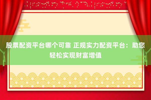 股票配资平台哪个可靠 正规实力配资平台：助您轻松实现财富增值