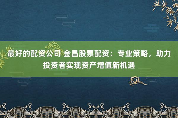 最好的配资公司 金昌股票配资：专业策略，助力投资者实现资产增值新机遇