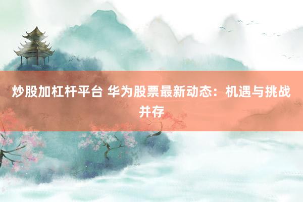 炒股加杠杆平台 华为股票最新动态：机遇与挑战并存