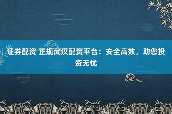 证券配资 正规武汉配资平台：安全高效，助您投资无忧