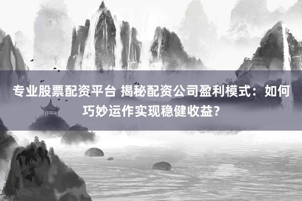 专业股票配资平台 揭秘配资公司盈利模式：如何巧妙运作实现稳健收益？