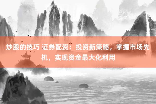 炒股的技巧 证券配资：投资新策略，掌握市场先机，实现资金最大化利用