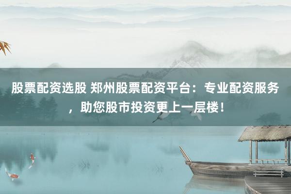 股票配资选股 郑州股票配资平台：专业配资服务，助您股市投资更上一层楼！