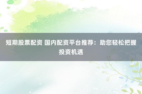短期股票配资 国内配资平台推荐：助您轻松把握投资机遇