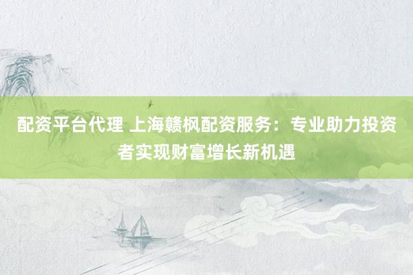 配资平台代理 上海赣枫配资服务：专业助力投资者实现财富增长新机遇