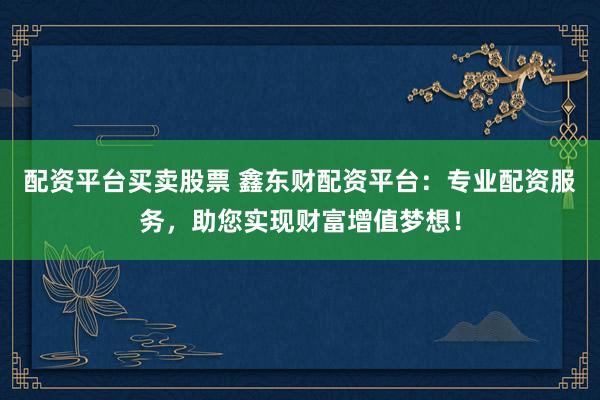 配资平台买卖股票 鑫东财配资平台：专业配资服务，助您实现财富增值梦想！