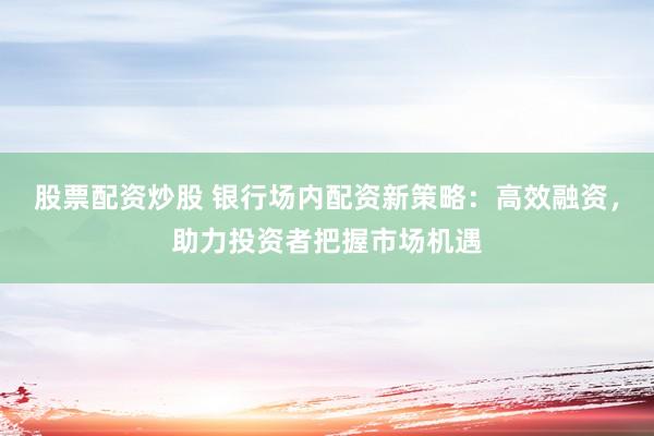 股票配资炒股 银行场内配资新策略：高效融资，助力投资者把握市场机遇