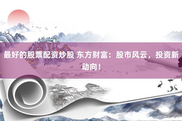 最好的股票配资炒股 东方财富：股市风云，投资新动向！