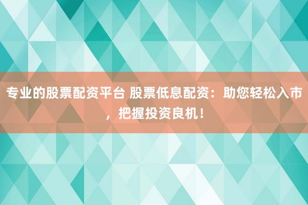 专业的股票配资平台 股票低息配资：助您轻松入市，把握投资良机！