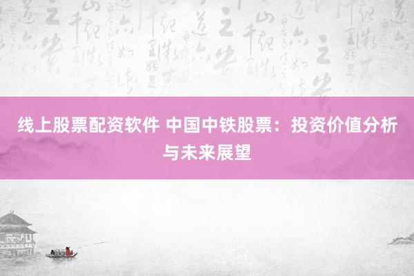 线上股票配资软件 中国中铁股票：投资价值分析与未来展望