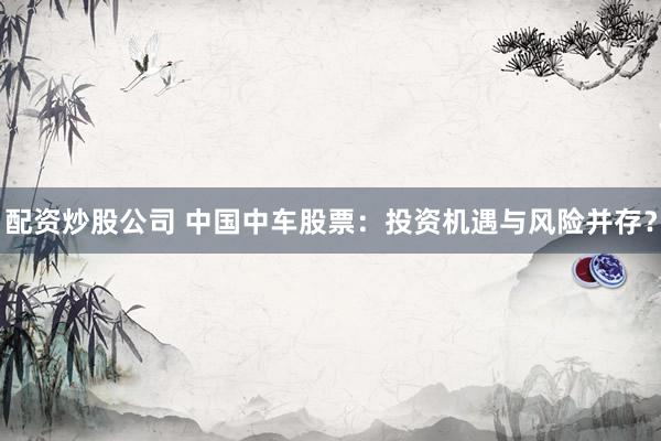 配资炒股公司 中国中车股票：投资机遇与风险并存？