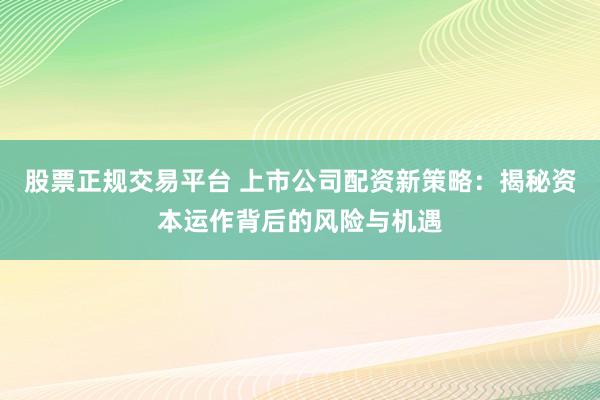股票正规交易平台 上市公司配资新策略：揭秘资本运作背后的风险与机遇