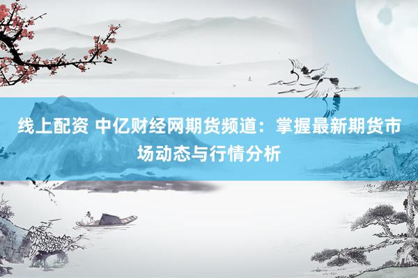 线上配资 中亿财经网期货频道：掌握最新期货市场动态与行情分析