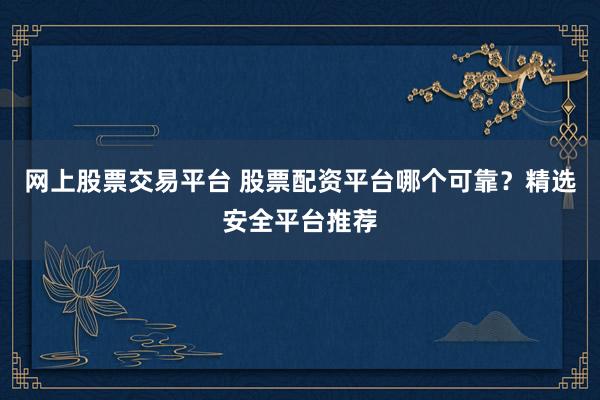 网上股票交易平台 股票配资平台哪个可靠？精选安全平台推荐