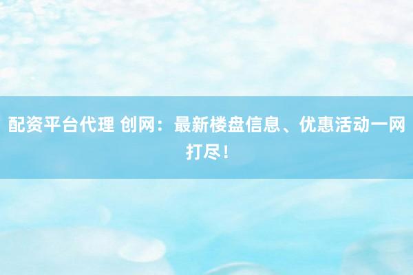 配资平台代理 创网：最新楼盘信息、优惠活动一网打尽！