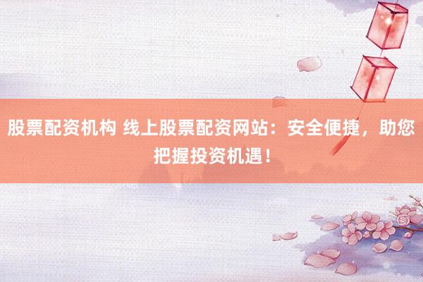 股票配资机构 线上股票配资网站：安全便捷，助您把握投资机遇！