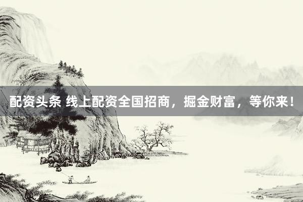 配资头条 线上配资全国招商，掘金财富，等你来！