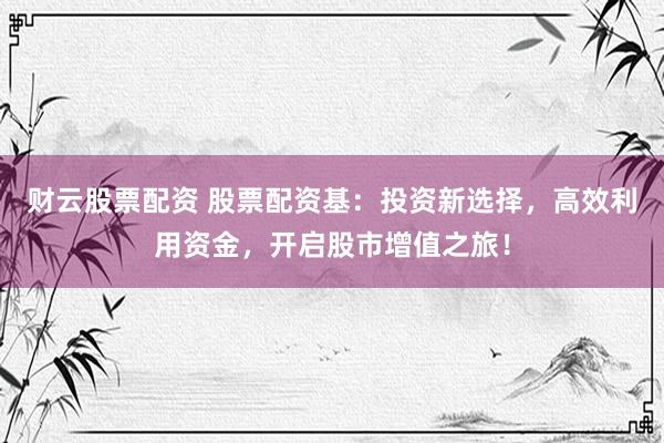 财云股票配资 股票配资基：投资新选择，高效利用资金，开启股市增值之旅！