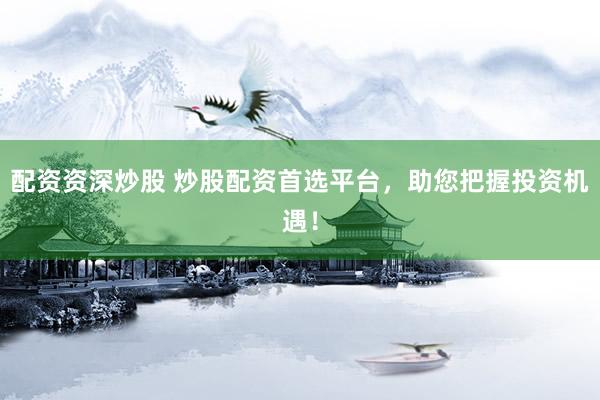 配资资深炒股 炒股配资首选平台，助您把握投资机遇！