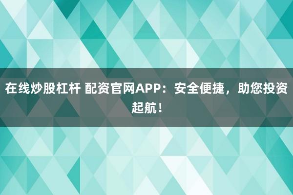 在线炒股杠杆 配资官网APP：安全便捷，助您投资起航！